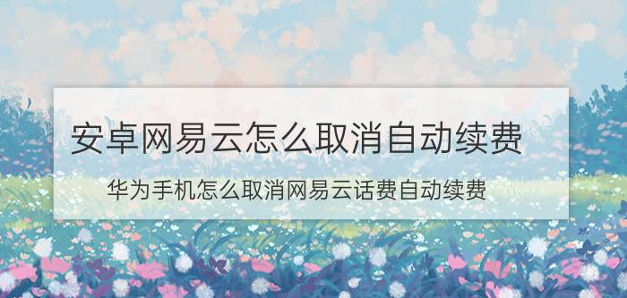 安卓网易云怎么取消自动续费 华为手机怎么取消网易云话费自动续费？